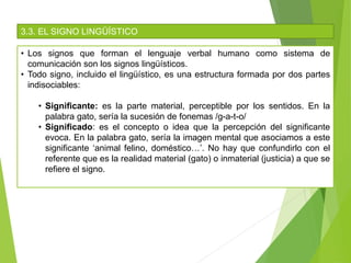 3.3. EL SIGNO LINGÜÍSTICO
• Los signos que forman el lenguaje verbal humano como sistema de
comunicación son los signos lingüísticos.
• Todo signo, incluido el lingüístico, es una estructura formada por dos partes
indisociables:
• Significante: es la parte material, perceptible por los sentidos. En la
palabra gato, sería la sucesión de fonemas /g-a-t-o/
• Significado: es el concepto o idea que la percepción del significante
evoca. En la palabra gato, sería la imagen mental que asociamos a este
significante ‘animal felino, doméstico…’. No hay que confundirlo con el
referente que es la realidad material (gato) o inmaterial (justicia) a que se
refiere el signo.
 