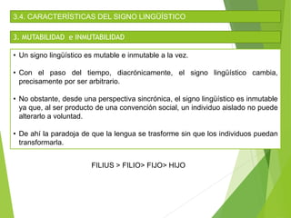 3.4. CARACTERÍSTICAS DEL SIGNO LINGÜÍSTICO
3. MUTABILIDAD e INMUTABILIDAD
• Un signo lingüístico es mutable e inmutable a la vez.
• Con el paso del tiempo, diacrónicamente, el signo lingüístico cambia,
precisamente por ser arbitrario.
• No obstante, desde una perspectiva sincrónica, el signo lingüístico es inmutable
ya que, al ser producto de una convención social, un individuo aislado no puede
alterarlo a voluntad.
• De ahí la paradoja de que la lengua se trasforme sin que los individuos puedan
transformarla.
FILIUS > FILIO> FIJO> HIJO
 