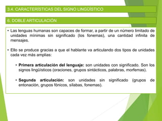 3.4. CARACTERÍSTICAS DEL SIGNO LINGÜÍSTICO
6. DOBLE ARTICULACIÓN
• Las lenguas humanas son capaces de formar, a partir de un número limitado de
unidades mínimas sin significado (los fonemas), una cantidad infinita de
mensajes.
• Ello se produce gracias a que el hablante va articulando dos tipos de unidades
cada vez más amplias:
• Primera articulación del lenguaje: son unidades con significado. Son los
signos lingüísticos (oraciones, grupos sintácticos, palabras, morfemas).
• Segunda articulación: son unidades sin significado (grupos de
entonación, grupos fónicos, sílabas, fonemas).
 