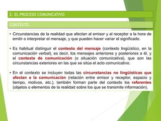 2. EL PROCESO COMUNICATIVO
CONTEXTO
• Circunstancias de la realidad que afectan al emisor y al receptor a la hora de
emitir o interpretar el mensaje, y que pueden hacer variar el significado.
• Es habitual distinguir el contexto del mensaje (contexto lingüístico, en la
comunicación verbal), es decir, los mensajes anteriores y posteriores a él, y
el contexto de comunicación (o situación comunicativa), que son las
circunstancias exteriores en las que se sitúa el acto comunicativo.
• En el contexto se incluyen todas las circunstancias no lingüísticas que
afectan a la comunicación (relación entre emisor y receptor, espacio y
tiempo, motivos, etc.), también forman parte del contexto los referentes
(objetos o elementos de la realidad sobre los que se transmite información).
 