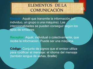 ELEMENTOS DE LA
COMUNICACIÓN 16
Emisor: Aquél que transmite la información (un
individuo, un grupo o una máquina). Las
intencionalidades se pueden conseguir según los
tipos de emisores
Receptor: Aquél, individual o colectivamente, que
recibe la información. Puede ser una máquina.
Código: Conjunto de signos que el emisor utiliza
para codificar el mensaje: el idioma del mensaje
(también lengua de señas, Braille)
 
