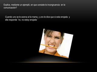 Explica, mediante un ejempló, en que consiste la incongruencia en la
comunicación?


 Cuando uno se le acerca al la mama, y uno le dice que si esta enojada y
 ella responde ¨no, no estoy enojada ¨
 