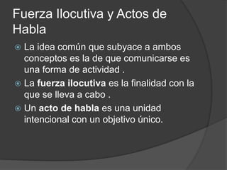 Fuerza Ilocutiva y Actos de HablaLa idea común que subyace a ambos conceptos es la de que comunicarse es una forma de actividad . La fuerza ilocutivaes la finalidad con la que se lleva a cabo .Un acto de habla es una unidad intencional con un objetivo único. 