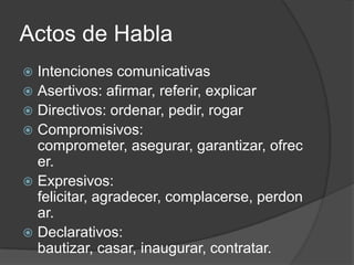 Actos de HablaIntenciones comunicativasAsertivos: afirmar, referir, explicarDirectivos: ordenar, pedir, rogarCompromisivos: comprometer, asegurar, garantizar, ofrecer.Expresivos: felicitar, agradecer, complacerse, perdonar.Declarativos: bautizar, casar, inaugurar, contratar. 