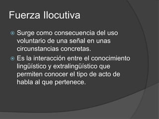Fuerza IlocutivaSurge como consecuencia del uso voluntario de una señal en unas circunstancias concretas.Es la interacción entre el conocimiento lingüístico y extralingüístico que permiten conocer el tipo de acto de habla al que pertenece.