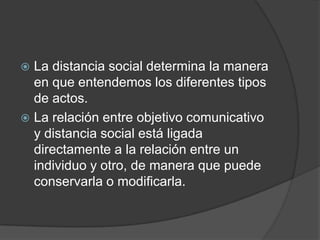 La distancia social determina la manera en que entendemos los diferentes tipos de actos.La relación entre objetivo comunicativo y distancia social está ligada directamente a la relación entre un individuo y otro, de manera que puede conservarla o modificarla. 