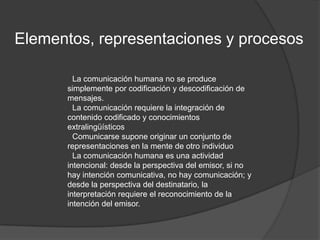Elementos, representaciones y procesos●La comunicación humana no se produce simplemente por codificación y descodificación de mensajes.●La comunicación requiere la integración de contenido codificado y conocimientos extralingüísticos●Comunicarse supone originar un conjunto de representaciones en la mente de otro individuo●La comunicación humana es una actividad intencional: desde la perspectiva del emisor, si no hay intención comunicativa, no hay comunicación; y desde la perspectiva del destinatario, la interpretación requiere el reconocimiento de la intención del emisor.
