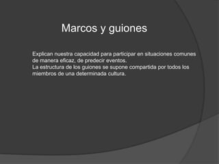 Marcos y guionesExplican nuestra capacidad para participar en situaciones comunes de manera eficaz, de predecir eventos.La estructura de los guiones se supone compartida por todos los miembros de una determinada cultura.