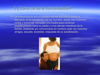 3 ¿Cómo se da la comunicación?3 ¿Cómo se da la comunicación?
 La comunicación es un proceso natural que indica desde elLa comunicación es un proceso natural que indica desde el
momento de la concepción del ser humano; desde ese momentomomento de la concepción del ser humano; desde ese momento
recibe y transmite mensajes a la madre para continuarrecibe y transmite mensajes a la madre para continuar
paulatinamente hacia su padre y a los demás miembros de lapaulatinamente hacia su padre y a los demás miembros de la
familia, acabando por comunicarse en núcleos cada vez mayores;familia, acabando por comunicarse en núcleos cada vez mayores;
amigos, escuela, sociedad, respuesta de su socialización.amigos, escuela, sociedad, respuesta de su socialización.
 