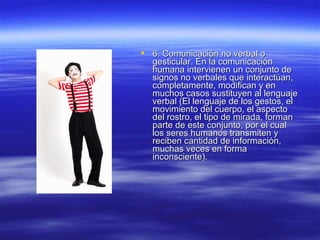  6. Comunicación no verbal o6. Comunicación no verbal o
gesticular. En la comunicacióngesticular. En la comunicación
humana intervienen un conjunto dehumana intervienen un conjunto de
signos no verbales que interactúan,signos no verbales que interactúan,
completamente, modifican y encompletamente, modifican y en
muchos casos sustituyen al lenguajemuchos casos sustituyen al lenguaje
verbal (El lenguaje de los gestos, elverbal (El lenguaje de los gestos, el
movimiento del cuerpo, el aspectomovimiento del cuerpo, el aspecto
del rostro, el tipo de mirada, formandel rostro, el tipo de mirada, forman
parte de este conjunto, por el cualparte de este conjunto, por el cual
los seres humanos transmiten ylos seres humanos transmiten y
reciben cantidad de información,reciben cantidad de información,
muchas veces en formamuchas veces en forma
inconsciente).inconsciente).
 