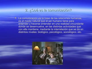 2. ¿Qué es la comunicación?2. ¿Qué es la comunicación?
 La comunicación es la base de las relaciones humanas;La comunicación es la base de las relaciones humanas;
es el medio natural que el ser humano tiene paraes el medio natural que el ser humano tiene para
entender y hacerse entender en una realidad circundanteentender y hacerse entender en una realidad circundante
donde se desenvuelve, en las distintas actividades quedonde se desenvuelve, en las distintas actividades que
con ella mantiene, mediante la interrelación que se da encon ella mantiene, mediante la interrelación que se da en
distintos niveles: biológico, psicológico, sociológico, etc.distintos niveles: biológico, psicológico, sociológico, etc.
 