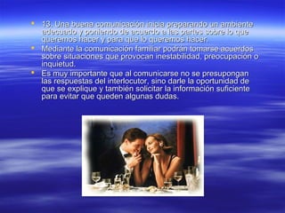  13. Una buena comunicación inicia preparando un ambiente13. Una buena comunicación inicia preparando un ambiente
adecuado y poniendo de acuerdo a las partes sobre lo queadecuado y poniendo de acuerdo a las partes sobre lo que
queremos hacer y para que lo queremos hacer.queremos hacer y para que lo queremos hacer.
 Mediante la comunicación familiar podrán tomarse acuerdosMediante la comunicación familiar podrán tomarse acuerdos
sobre situaciones que provocan inestabilidad, preocupación osobre situaciones que provocan inestabilidad, preocupación o
inquietud.inquietud.
 Es muy importante que al comunicarse no se presuponganEs muy importante que al comunicarse no se presupongan
las respuestas del interlocutor, sino darle la oportunidad delas respuestas del interlocutor, sino darle la oportunidad de
que se explique y también solicitar la información suficienteque se explique y también solicitar la información suficiente
para evitar que queden algunas dudas.para evitar que queden algunas dudas.
 