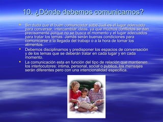 10. ¿Dónde debemos comunicarnos?10. ¿Dónde debemos comunicarnos?
 Sin duda que el buen comunicador sabe cual es el lugar adecuadoSin duda que el buen comunicador sabe cual es el lugar adecuado
para conversar, intercambiar ideas, ya que muchos conflictos se danpara conversar, intercambiar ideas, ya que muchos conflictos se dan
precisamente porque no se busca el momento y el lugar adecuadosprecisamente porque no se busca el momento y el lugar adecuados
para tratar los temas. Jamás serán buenas condiciones parapara tratar los temas. Jamás serán buenas condiciones para
comunicarse a la llegada del trabajo o a la hora de tomar loscomunicarse a la llegada del trabajo o a la hora de tomar los
alimentos.alimentos.
 Debemos disciplinarnos y predisponer los espacios de conversaciónDebemos disciplinarnos y predisponer los espacios de conversación
y de los temas que se deberán tratar en cada lugar y en caday de los temas que se deberán tratar en cada lugar y en cada
momento.momento.
 La comunicación esta en función del tipo de relación que mantienenLa comunicación esta en función del tipo de relación que mantienen
los interlocutores: intima, personal, social o publica, los mensajeslos interlocutores: intima, personal, social o publica, los mensajes
serán diferentes pero con una intencionalidad especifica.serán diferentes pero con una intencionalidad especifica.
 