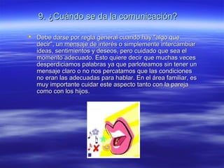 9. ¿Cuándo se da la comunicación?9. ¿Cuándo se da la comunicación?
 Debe darse por regla general cuando hay "algo queDebe darse por regla general cuando hay "algo que
decir", un mensaje de interés o simplemente intercambiardecir", un mensaje de interés o simplemente intercambiar
ideas, sentimientos y deseos, pero cuidado que sea elideas, sentimientos y deseos, pero cuidado que sea el
momento adecuado. Esto quiere decir que muchas vecesmomento adecuado. Esto quiere decir que muchas veces
desperdiciamos palabras ya que parloteamos sin tener undesperdiciamos palabras ya que parloteamos sin tener un
mensaje claro o no nos percatamos que las condicionesmensaje claro o no nos percatamos que las condiciones
no eran las adecuadas para hablar. En el área familiar, esno eran las adecuadas para hablar. En el área familiar, es
muy importante cuidar este aspecto tanto con la parejamuy importante cuidar este aspecto tanto con la pareja
como con los hijos.como con los hijos.
 