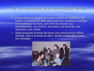 12. La importancia de la comunicación familiar12. La importancia de la comunicación familiar
 El secreto de la estabilidad familiar estriba en mantener unaEl secreto de la estabilidad familiar estriba en mantener una
buena comunicación; esta debe buscarse mediante el dialogobuena comunicación; esta debe buscarse mediante el dialogo
con la pareja y los hijos, con el fin de conocer suscon la pareja y los hijos, con el fin de conocer sus
pensamientos, sus sueños, sus ideas, sus temores, suspensamientos, sus sueños, sus ideas, sus temores, sus
ilusiones y sus metas.ilusiones y sus metas.
 Debe buscarse la forma de hacer una comunicación eficaz,Debe buscarse la forma de hacer una comunicación eficaz,
sencilla, clara y precisa; es decir, donde quedan bien clarossencilla, clara y precisa; es decir, donde quedan bien claros
los mensajes.los mensajes.
 