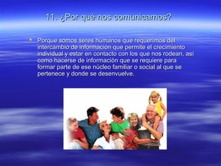 11. ¿Por qué nos comunicamos?11. ¿Por qué nos comunicamos?
 Porque somos seres humanos que requerimos delPorque somos seres humanos que requerimos del
intercambio de información que permite el crecimientointercambio de información que permite el crecimiento
individual y estar en contacto con los que nos rodean, asíindividual y estar en contacto con los que nos rodean, así
como hacerse de información que se requiere paracomo hacerse de información que se requiere para
formar parte de ese núcleo familiar o social al que seformar parte de ese núcleo familiar o social al que se
pertenece y donde se desenvuelve.pertenece y donde se desenvuelve.
 