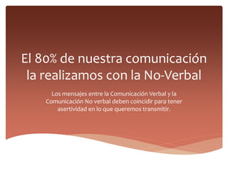 El 80% de nuestra comunicación
la realizamos con la No-Verbal
Los mensajes entre la Comunicación Verbal y la
Comunicación No verbal deben coincidir para tener
asertividad en lo que queremos transmitir.
 