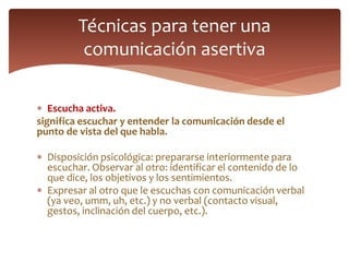  Escucha activa.
significa escuchar y entender la comunicación desde el
punto de vista del que habla.
 Disposición psicológica: prepararse interiormente para
escuchar. Observar al otro: identificar el contenido de lo
que dice, los objetivos y los sentimientos.
 Expresar al otro que le escuchas con comunicación verbal
(ya veo, umm, uh, etc.) y no verbal (contacto visual,
gestos, inclinación del cuerpo, etc.).
Técnicas para tener una
comunicación asertiva
 