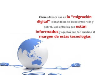 Vilches destaca que en la “migración
digital” el mundo no se divide entre ricos y
pobres, sino entre los que están
informados y aquellos que han quedado al
margen de estas tecnologías.
 