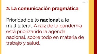 2. La comunicación pragmática
Prioridad de lo nacional a lo
multilateral. A raíz de la pandemia
está priorizando la agenda
nacional, sobre todo en materia de
trabajo y salud.
 