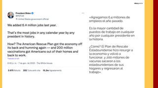 «Agregamos 6,4 millones de
empleos el año pasado.
Es la mayor cantidad de
puestos de trabajo en cualquier
año por cualquier presidente en
la historia.
¿Cómo? El Plan de Rescate
Estadounidense hizo resurgir a
la economía y volvió a
funcionar, y 200 millones de
vacunas sacaron a los
estadounidenses de sus
hogares y regresaron al
trabajo».
 