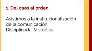1. Del caos al orden
Asistimos a la institucionalización
de la comunicación.
Disciplinada. Metódica.
 