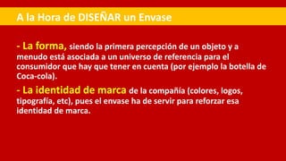 - La forma, siendo la primera percepción de un objeto y a
menudo está asociada a un universo de referencia para el
consumidor que hay que tener en cuenta (por ejemplo la botella de
Coca-cola).
- La identidad de marca de la compañía (colores, logos,
tipografía, etc), pues el envase ha de servir para reforzar esa
identidad de marca.
A la Hora de DISEÑAR un Envase
 