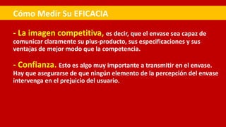 - La imagen competitiva, es decir, que el envase sea capaz de
comunicar claramente su plus-producto, sus especificaciones y sus
ventajas de mejor modo que la competencia.
- Confianza. Esto es algo muy importante a transmitir en el envase.
Hay que asegurarse de que ningún elemento de la percepción del envase
intervenga en el prejuicio del usuario.
Cómo Medir Su EFICACIA
 
