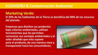 Marketing Verde:
El 20% de los habitantes de la Tierra se beneficia del 80% de los recursos
del planeta.
Empresas que diseñan sus productos
bajo criterios ambientales, utilizan
herramientas que les permiten
comunicar sus ventajas ambientales y el
valor añadido que esto supone
para el producto, de una manera clara y
transparente hacia los consumidores.
ECODISEÑO & Contaminación Ambiental
 