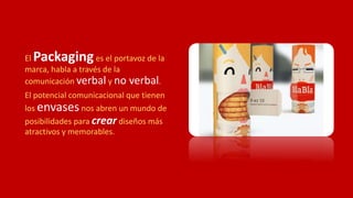 El Packaginges el portavoz de la
marca, habla a través de la
comunicación verbal y no verbal.
El potencial comunicacional que tienen
los envasesnos abren un mundo de
posibilidades para crear diseños más
atractivos y memorables.
 