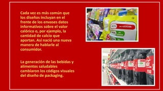 Cada vez es más común que
los diseños incluyan en el
frente de los envases datos
informativos sobre el valor
calórico o, por ejemplo, la
cantidad de calcio que
aportan. Así nació una nueva
manera de hablarle al
consumidor.
La generación de las bebidas y
alimentos saludables
cambiaron los códigos visuales
del diseño de packaging.
 