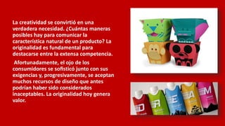 La creatividad se convirtió en una
verdadera necesidad. ¿Cuántas maneras
posibles hay para comunicar la
característica natural de un producto? La
originalidad es fundamental para
destacarse entre la extensa competencia.
Afortunadamente, el ojo de los
consumidores se soﬁsticó junto con sus
exigencias y, progresivamente, se aceptan
muchos recursos de diseño que antes
podrían haber sido considerados
inaceptables. La originalidad hoy genera
valor.
 