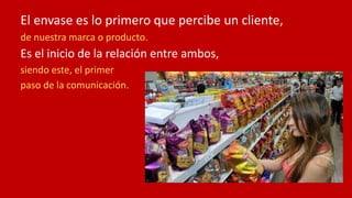 El envase es lo primero que percibe un cliente,
de nuestra marca o producto.
Es el inicio de la relación entre ambos,
siendo este, el primer
paso de la comunicación.
 