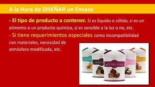 - El tipo de producto a contener. Si es liquido o sólido, si es un
alimento o un producto químico, si es sensible a la luz o no, etc.
- Si tiene requerimientos especiales como incompatibilidad
con materiales, necesidad de
atmósfera modificada, etc.
A la Hora de DISEÑAR un Envase
 