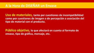 Uso de materiales, tanto por cuestiones de incompatibilidad
como por cuestiones de imagen o de percepción o asociación del
tipo de material con el producto.
Público objetivo, lo que afectará en cuanto al formato de
envase, tipo de gráfica, mensaje, etc.
A la Hora de DISEÑAR un Envase
 