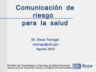 Comunicación de
riesgo
para la salud
Dr. Oscar Tarragó
.otarrago@cdc gov
Agosto 2013
División de Toxicología y Ciencias de Salud Humana
Agencia para las Sustancias Tóxicas y el Registro de Enfermedades
 