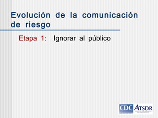 Evolución de la comunicación
de riesgo
:Etapa 1 Ignorar al público
 