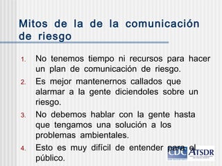 Mitos de la de la comunicación
de riesgo
.1 No tenemos tiempo ni recursos para hacer
.un plan de comunicación de riesgo
.2 Es mejor mantenernos callados que
alarmar a la gente diciendoles sobre un
.riesgo
.3 No debemos hablar con la gente hasta
que tengamos una solución a los
.problemas ambientales
.4 Esto es muy difícil de entender para el
.público
 