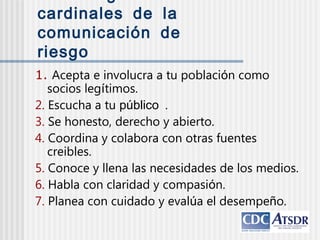 cardinales de la
comunicación de
riesgo
1. Acepta e involucra a tu población como
socios legítimos.
2. Escucha a tu público .
3. Se honesto, derecho y abierto.
4. Coordina y colabora con otras fuentes
creibles.
5. Conoce y llena las necesidades de los medios.
6. Habla con claridad y compasión.
7. Planea con cuidado y evalúa el desempeño.
 