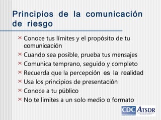 Principios de la comunicación
de riesgo
 Conoce tus límites y el propósito de tu
comunicación
 Cuando sea posible, prueba tus mensajes
 Comunica temprano, seguido y completo
 Recuerda que la percepción es la realidad
 Usa los principios de presentación
 Conoce a tu público
 No te limites a un solo medio o formato
 