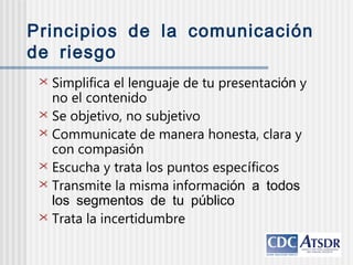  Simplifica el lenguaje de tu presentación y
no el contenido
 Se objetivo, no subjetivo
 Communicate de manera honesta, clara y
con compasión
 Escucha y trata los puntos específicos
 Transmite la misma información a todos
los segmentos de tu público
 Trata la incertidumbre
Principios de la comunicación
de riesgo
 