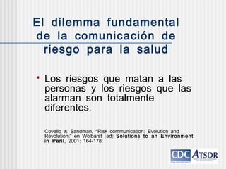 El dilemma fundamental
de la comunicación de
riesgo para la salud
 Los riesgos que matan a las
personas y los riesgos que las
alarman son totalmente
.diferentes
& , “ :Covello Sandman Risk communication Evolution and
,” ( )Revolution en Wolbarst ed Solutions to an Environment
in Peril, : -2001 164 178.
 