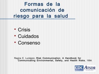Formas de la
comunicación de
riesgo para la salud
 Crisis
 Cuidados
 Consenso
. ,Regina E Lundgren :Risk Communication A Handbook for
, ,Communicating Environmental Safety and Health Risks, .1994
 