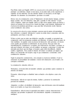 Para Moles citado por Ongallo (2007), la comunicación es la acción por la que se hace
participar a un individuo situado en una época, en un punto dado, en las experiencias o
estímulos de otro individuo (de otro sistema) situado en otra época, en otro lugar,
utilizando los elementos de conocimiento que tienen en común.
Dewey veía a la comunicación como el "fundamento de toda relación humana, produce
bienes sociales, une a los individuos entre ellos y permite la vida colectiva" (Lazar,
1995). Cirigliano, citado por Ongallo (2007) se valió de los apuntes hecho por Dewey y
ofrecía un concepto de comunicación, donde éste funge como elemento fundamental en
el proceso de enseñanza-aprendizaje y que, para fines del presente escrito funciona
como la definición más certera.
la comunicación educativa como estrategia o proceso para la mejora del aprendizaje
hace referencia a compartir información y poner en común ideas y emociones entre los
participantes pero busca ir más allá.
Si bien es cierto que no existe una definición específica en seguida se presentará una
comparación entre tres propuestas acuñadas por diferentes, la primera desde un punto de
vista mediático; la segunda como un proceso de interacción entre personas y la tercera
como aquella que pretende la conformación de una persona. Para que exista una
retroalimentación comunicativa se requiere de la intervención del emisor y receptor; se
sabe que la función del emisor es la de codificar un mensaje y seleccionar el canal más
adecuado para hacer que éste llegue al receptor, quien debe decodificarlo, dándole
sentido y significado. Pero cuando la función del emisor es realizada por alguien que
influye en el desarrollo del receptor, surge lo que comúnmente se denomina como
comunicación educativa.
Según la perspectiva constructivista, este concepto es el proceso mediante el cual se
estructuran la personalidad del estudiante a través de la interacción con el medio y los
conceptos construidos.
La comunicación educativa debe ser:
Motivadora: el docente debe de transmitir estímulos que permitan captar o mantener la
atención del alumno.
Persuasiva: debe de lograr su finalidad tanto en función a los objetivos como a las
metas.
Estructurante: debe de ser capaz de orientar, facilitar y promover la construcción
personal del estudiante.
Adaptativa: se refiere a la facilidad de interacción tanto del docente como del estudiante
hacía con el medio en el que éste se desenvuelva.
Generalizadora: debe de tener la capacidad para inducir a nuevas interconexiones o
relaciones que permitan la aplicación del conocimiento adquirido a circunstancias
analógicas.
 