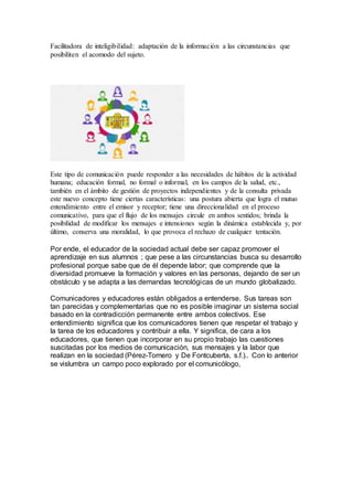 Facilitadora de inteligibilidad: adaptación de la información a las circunstancias que
posibiliten el acomodo del sujeto.
Este tipo de comunicación puede responder a las necesidades de hábitos de la actividad
humana; educación formal, no formal o informal, en los campos de la salud, etc.,
también en el ámbito de gestión de proyectos independientes y de la consulta privada
este nuevo concepto tiene ciertas características: una postura abierta que logra el mutuo
entendimiento entre el emisor y receptor; tiene una direccionalidad en el proceso
comunicativo, para que el flujo de los mensajes circule en ambos sentidos; brinda la
posibilidad de modificar los mensajes e intensiones según la dinámica establecida y, por
último, conserva una moralidad, lo que provoca el rechazo de cualquier tentación.
Por ende, el educador de la sociedad actual debe ser capaz promover el
aprendizaje en sus alumnos ; que pese a las circunstancias busca su desarrollo
profesional porque sabe que de él depende labor; que comprende que la
diversidad promueve la formación y valores en las personas, dejando de ser un
obstáculo y se adapta a las demandas tecnológicas de un mundo globalizado.
Comunicadores y educadores están obligados a entenderse. Sus tareas son
tan parecidas y complementarias que no es posible imaginar un sistema social
basado en la contradicción permanente entre ambos colectivos. Ese
entendimiento significa que los comunicadores tienen que respetar el trabajo y
la tarea de los educadores y contribuir a ella. Y significa, de cara a los
educadores, que tienen que incorporar en su propio trabajo las cuestiones
suscitadas por los medios de comunicación, sus mensajes y la labor que
realizan en la sociedad (Pérez-Tornero y De Fontcuberta, s.f.).. Con lo anterior
se vislumbra un campo poco explorado por el comunicólogo,
 