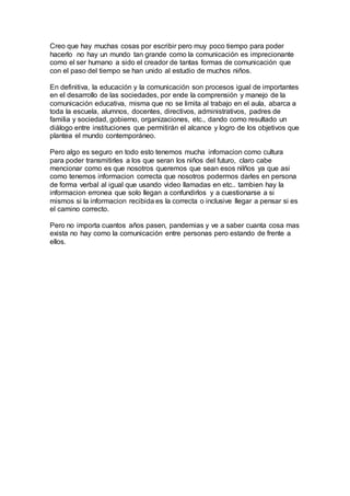 Creo que hay muchas cosas por escribir pero muy poco tiempo para poder
hacerlo no hay un mundo tan grande como la comunicación es imprecionante
como el ser humano a sido el creador de tantas formas de comunicación que
con el paso del tiempo se han unido al estudio de muchos niños.
En definitiva, la educación y la comunicación son procesos igual de importantes
en el desarrollo de las sociedades, por ende la comprensión y manejo de la
comunicación educativa, misma que no se limita al trabajo en el aula, abarca a
toda la escuela, alumnos, docentes, directivos, administrativos, padres de
familia y sociedad, gobierno, organizaciones, etc., dando como resultado un
diálogo entre instituciones que permitirán el alcance y logro de los objetivos que
plantea el mundo contemporáneo.
Pero algo es seguro en todo esto tenemos mucha infomacion como cultura
para poder transmitirles a los que seran los niños del futuro, claro cabe
mencionar como es que nosotros queremos que sean esos nilños ya que asi
como tenemos informacion correcta que nosotros podermos darles en persona
de forma verbal al igual que usando video llamadas en etc.. tambien hay la
informacion erronea que solo llegan a confundirlos y a cuestionarse a si
mismos si la informacion recibida es la correcta o inclusive llegar a pensar si es
el camino correcto.
Pero no importa cuantos años pasen, pandemias y ve a saber cuanta cosa mas
exista no hay como la comunicación entre personas pero estando de frente a
ellos.
 