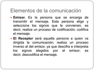 Elementos de la comunicación
 Emisor. Es la persona que se encarga de
  transmitir el mensaje. Esta persona elige y
  selecciona los signos que le convienen, es
  decir, realiza un proceso de codificación; codifica
  el mensaje.
 El Receptor será aquella persona a quien va
  dirigida la comunicación; realiza un proceso
  inverso al del emisor, ya que descifra e interpreta
  los signos elegidos por el emisor; es
  decir, descodifica el mensaje.
 