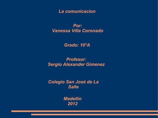 La comunicacion


          Por:
 Vanessa Villa Coronado


      Grado: 10*A


        Profesor:
Sergio Alexander Gimenez


Colegio San José de La
         Salle

      Medellín
       2012
 