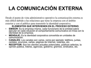 LA COMUNICACIÓN EXTERNA Desde el punto de vista administrativo operativo la comunicación externa es más difícil debido a las relaciones que tiene la empresa con el ámbito exterior y con el público para transmitir la identidad corporativa. ELEMENTOS QUE INTERVIENEN EN EL PROCESO EXTERNO . EMISOR : Es la empresa misma, cada funcionario de la entidad sabrá ejecutar en cada situación el comportamiento comunicativo en línea con la identidad de la empresa. MENSAJE:  Es la identidad corporativa convertida en unidades de comunicación. CANALES:  Los canales son varios, como por ejemplo: teléfono, juntas, carteles, anuncios, cartas, páginas de Internet, volantes, etc. RECEPTOR:  Son los clientes actuales potenciales, públicos selectos, la opinión pública, líderes, agencias, gobierno, gremios, sindicatos, etc. 