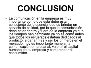 CONCLUSION La comunicación en la empresa es muy importante por lo que esta debe estar consciente de lo esencial que es brindar un servicio de calidad, por lo que la comunicación debe estar dentro y fuera de la empresa ya que los tiempos han cambiado ya no es como antes que todos los esfuerzos estaban dedicados al producto, a ganar mas y ser los primeros en el mercado, hoy es importante manejar la comunicación empresarial, valorar el capital humano de su empresa y comprender al consumidor. 